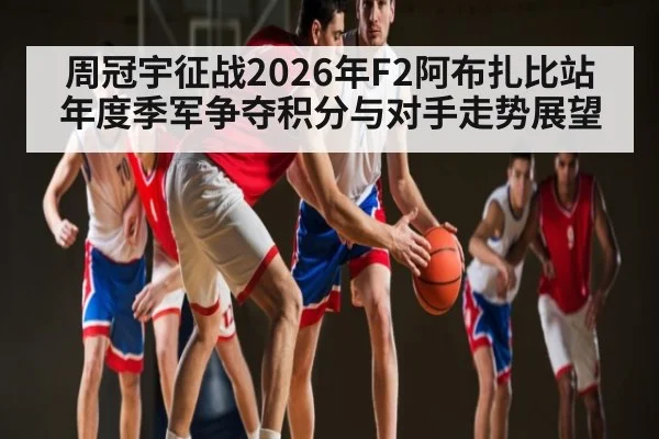 周冠宇征战2026年F2阿布扎比站年度季军争夺积分与对手走势展望