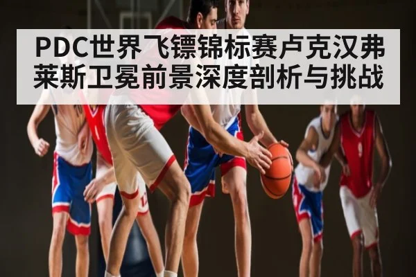 PDC世界飞镖锦标赛卢克汉弗莱斯卫冕前景深度剖析与挑战