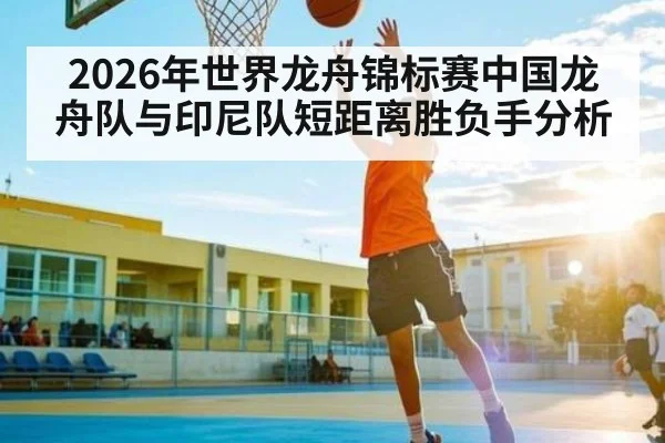 2026年世界龙舟锦标赛中国龙舟队与印尼队短距离胜负手分析