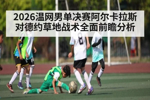 2026温网男单决赛阿尔卡拉斯对德约草地战术全面前瞻分析