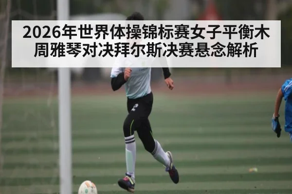 2026年世界体操锦标赛女子平衡木周雅琴对决拜尔斯决赛悬念解析 - kaiyun